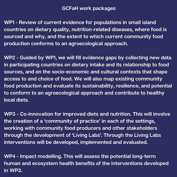 List of four work packages. WP1 - Review of current evidence for populations in small island countries on dietary quality, nutrition-related diseases, where food is sourced and why, and the extent to which current community food production conforms to an agroecological approach. WP2 - Guided by WP1, we will fill evidence gaps by collecting new data in participating countries on dietary intake and its relationship to food sources, and on the socio-economic and cultural contexts that shape access to and choice of food. We will also map existing community food production and evaluate its sustainability, resilience, and potential to conform to an agroecological approach and contribute to healthy local diets. WP3 - Co-innovation for improved diets and nutrition. This will involve the creation of a ‘community of practice’ in each of the settings, working with community food producers and other stakeholders through the development of ‘Living Labs’. Through the Living Labs interventions will be developed, implemented and evaluated. WP4 - Impact modelling. This will assess the potential long-term human and ecosystem health benefits of the interventions developed in WP3. 